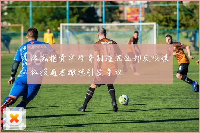 路威指责字母哥制造混乱却反咬媒体报道者撒谎引发争议