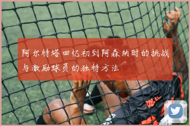 阿尔特塔回忆初到阿森纳时的挑战与激励球员的独特方法