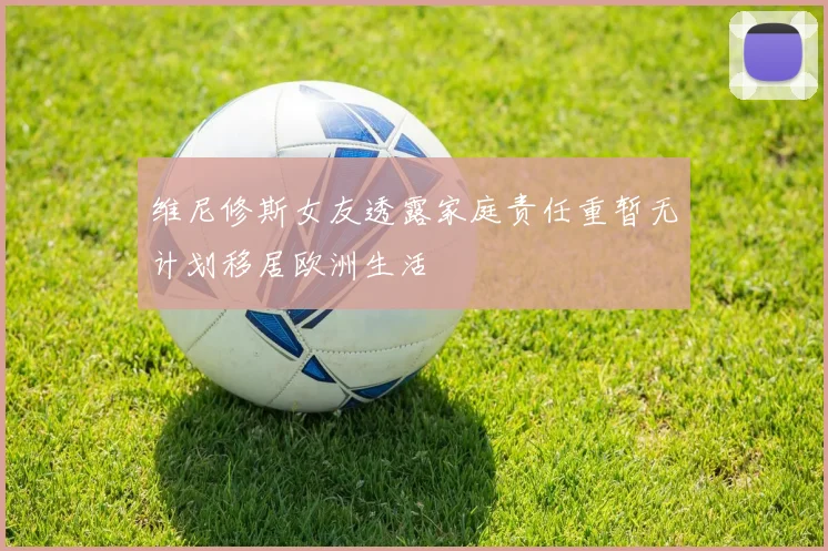 维尼修斯女友透露家庭责任重暂无计划移居欧洲生活