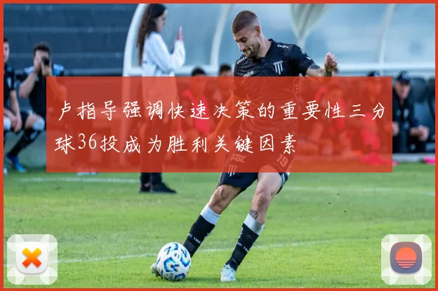 卢指导强调快速决策的重要性三分球36投成为胜利关键因素