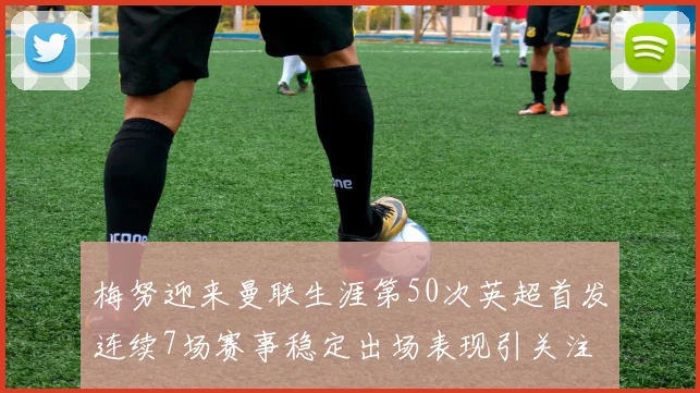 梅努迎来曼联生涯第50次英超首发连续7场赛事稳定出场表现引关注