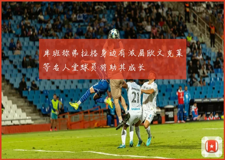 库班称弗拉格身边有浓眉欧文克莱等名人堂球员将助其成长