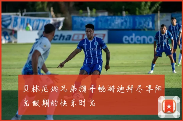 贝林厄姆兄弟携手畅游迪拜尽享阳光假期的快乐时光
