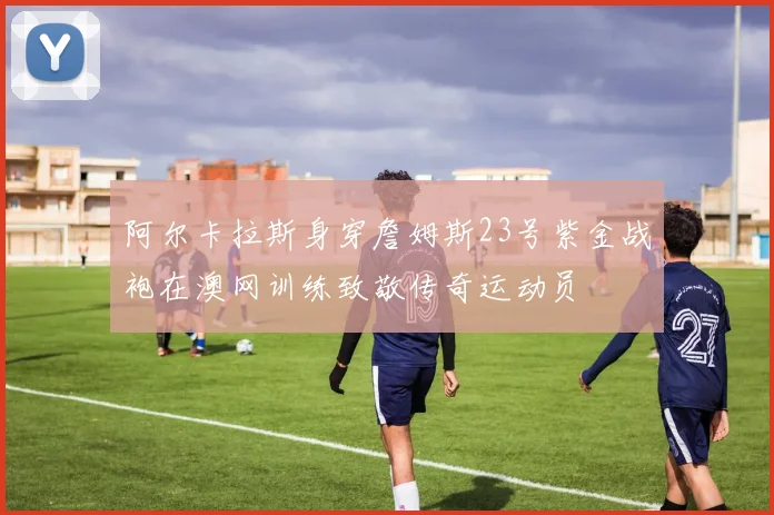 阿尔卡拉斯身穿詹姆斯23号紫金战袍在澳网训练致敬传奇运动员