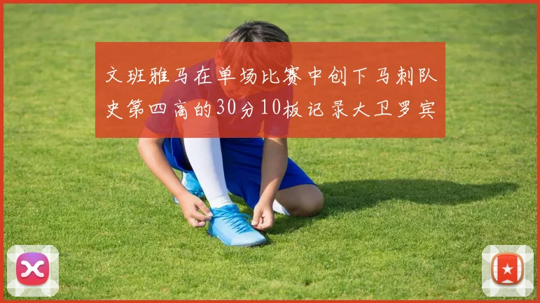 文班雅马在单场比赛中创下马刺队史第四高的30分10板记录大卫罗宾逊仍保持最多记录