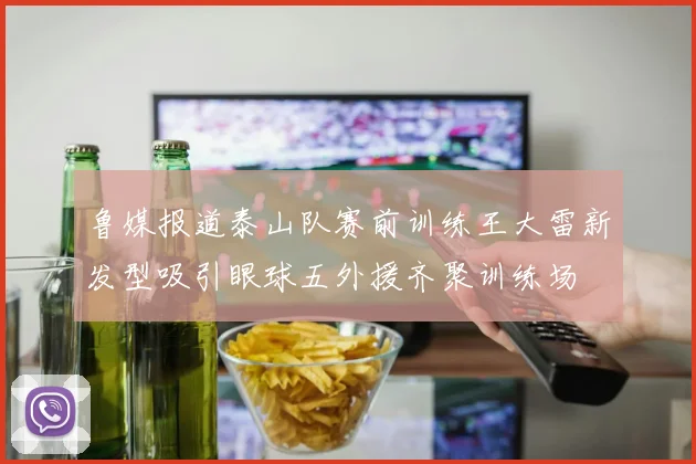 鲁媒报道泰山队赛前训练王大雷新发型吸引眼球五外援齐聚训练场