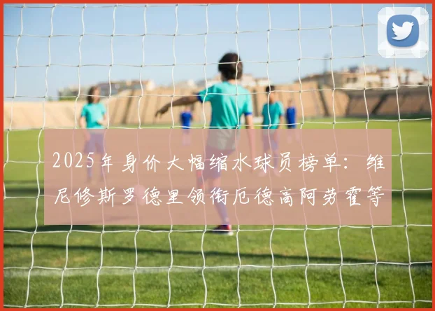 2025年身价大幅缩水球员榜单：维尼修斯罗德里领衔厄德高阿劳霍等人上榜