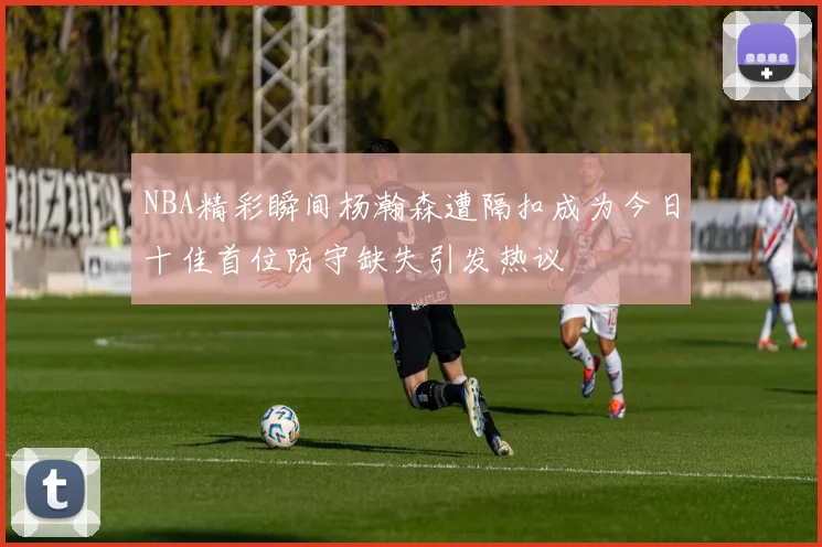 NBA精彩瞬间杨瀚森遭隔扣成为今日十佳首位防守缺失引发热议
