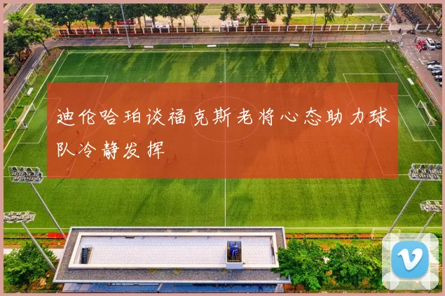 迪伦哈珀谈福克斯老将心态助力球队冷静发挥