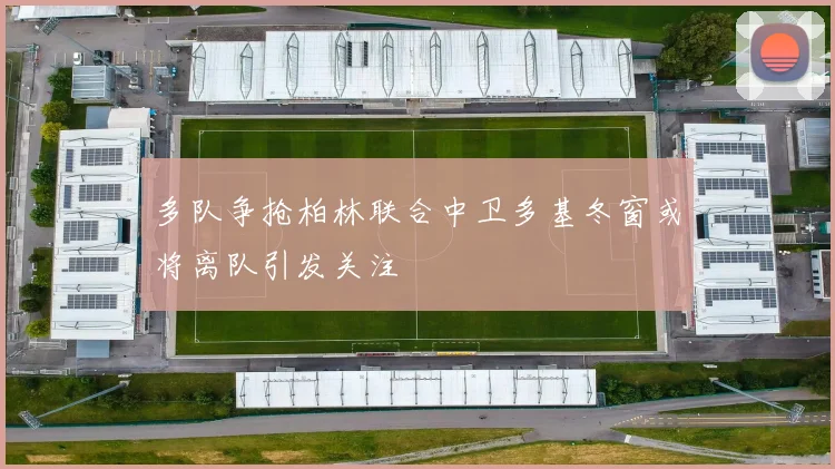 多队争抢柏林联合中卫多基冬窗或将离队引发关注