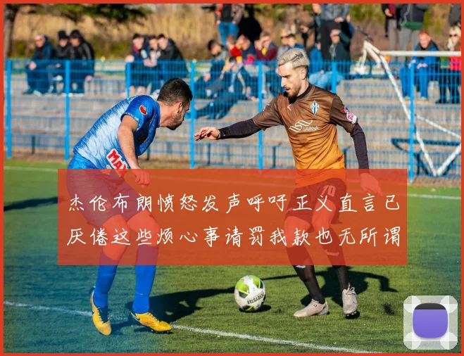 杰伦布朗愤怒发声呼吁正义直言已厌倦这些烦心事请罚我款也无所谓