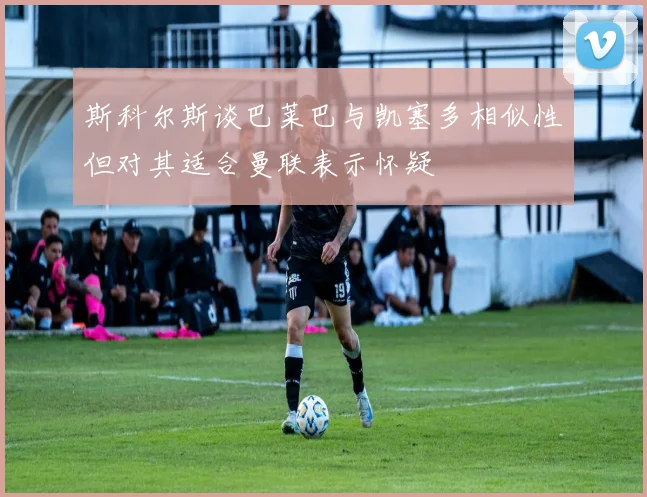斯科尔斯谈巴莱巴与凯塞多相似性但对其适合曼联表示怀疑