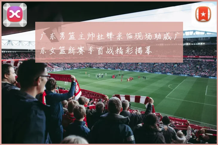广东男篮主帅杜锋亲临现场助威广东女篮新赛季首战精彩揭幕