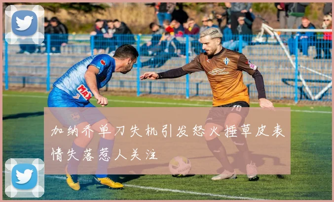 加纳乔单刀失机引发怒火捶草皮表情失落惹人关注
