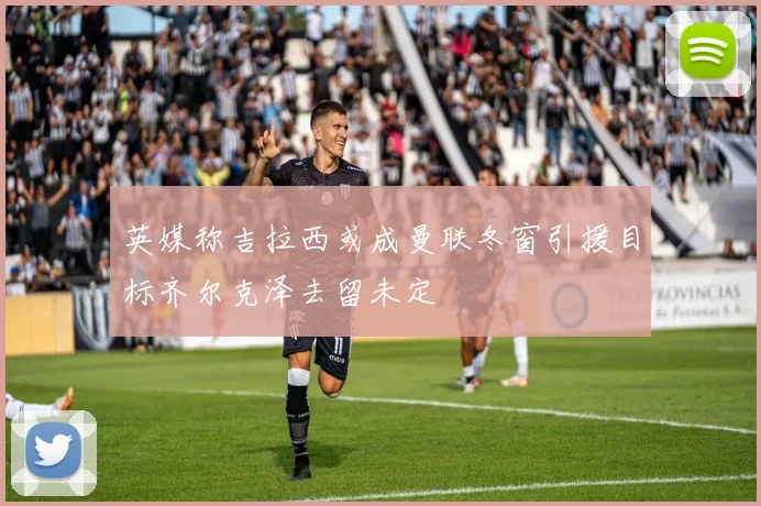 英媒称吉拉西或成曼联冬窗引援目标齐尔克泽去留未定