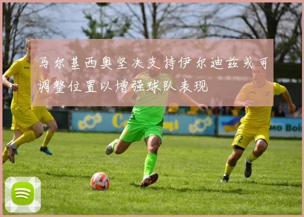 马尔基西奥坚决支持伊尔迪兹或可调整位置以增强球队表现