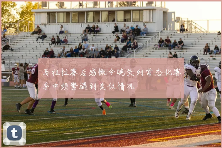马祖拉赛后感慨今晚失利常态化赛季中频繁遇到类似情况